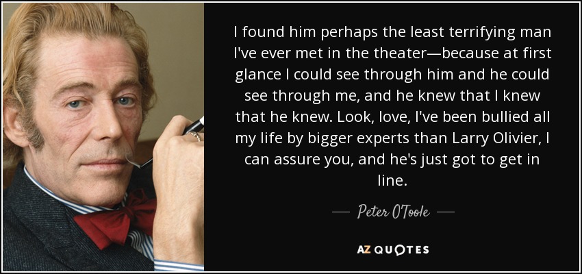 I found him perhaps the least terrifying man I've ever met in the theater—because at first glance I could see through him and he could see through me, and he knew that I knew that he knew. Look, love, I've been bullied all my life by bigger experts than Larry Olivier, I can assure you, and he's just got to get in line. - Peter O'Toole