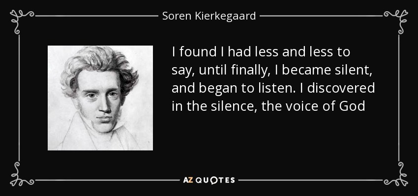 I found I had less and less to say, until finally, I became silent, and began to listen. I discovered in the silence, the voice of God - Soren Kierkegaard