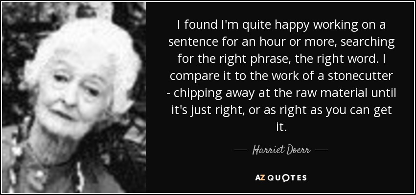 I found I'm quite happy working on a sentence for an hour or more, searching for the right phrase, the right word. I compare it to the work of a stonecutter - chipping away at the raw material until it's just right, or as right as you can get it. - Harriet Doerr