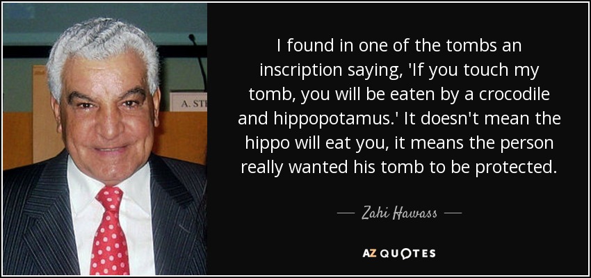 I found in one of the tombs an inscription saying, 'If you touch my tomb, you will be eaten by a crocodile and hippopotamus.' It doesn't mean the hippo will eat you, it means the person really wanted his tomb to be protected. - Zahi Hawass