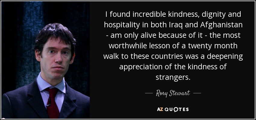 I found incredible kindness, dignity and hospitality in both Iraq and Afghanistan - am only alive because of it - the most worthwhile lesson of a twenty month walk to these countries was a deepening appreciation of the kindness of strangers. - Rory Stewart