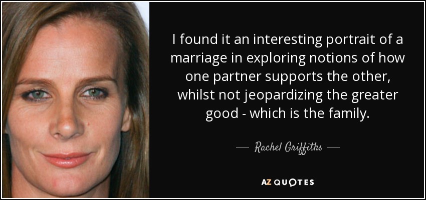 I found it an interesting portrait of a marriage in exploring notions of how one partner supports the other, whilst not jeopardizing the greater good - which is the family. - Rachel Griffiths