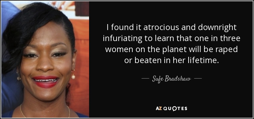 I found it atrocious and downright infuriating to learn that one in three women on the planet will be raped or beaten in her lifetime. - Sufe Bradshaw