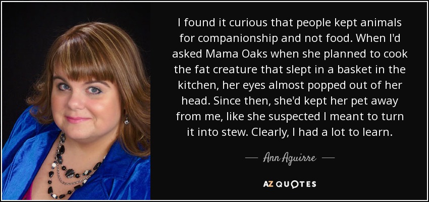 I found it curious that people kept animals for companionship and not food. When I'd asked Mama Oaks when she planned to cook the fat creature that slept in a basket in the kitchen, her eyes almost popped out of her head. Since then, she'd kept her pet away from me, like she suspected I meant to turn it into stew. Clearly, I had a lot to learn. - Ann Aguirre