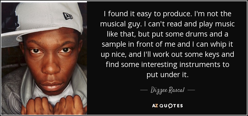 I found it easy to produce. I'm not the musical guy. I can't read and play music like that, but put some drums and a sample in front of me and I can whip it up nice, and I'll work out some keys and find some interesting instruments to put under it. - Dizzee Rascal