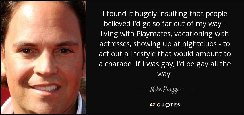 I found it hugely insulting that people believed I'd go so far out of my way - living with Playmates, vacationing with actresses, showing up at nightclubs - to act out a lifestyle that would amount to a charade. If I was gay, I'd be gay all the way. - Mike Piazza