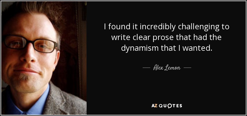 I found it incredibly challenging to write clear prose that had the dynamism that I wanted. - Alex Lemon