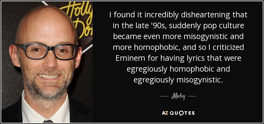 I found it incredibly disheartening that in the late '90s, suddenly pop culture became even more misogynistic and more homophobic, and so I criticized Eminem for having lyrics that were egregiously homophobic and egregiously misogynistic. - Moby