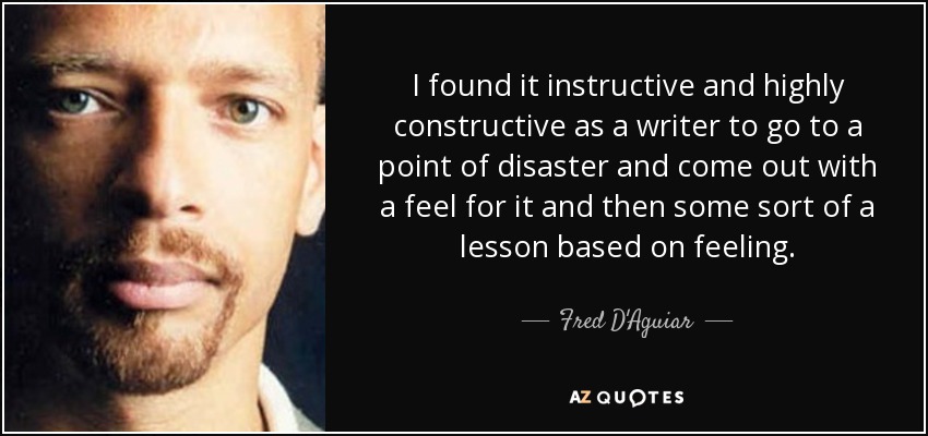 I found it instructive and highly constructive as a writer to go to a point of disaster and come out with a feel for it and then some sort of a lesson based on feeling. - Fred D'Aguiar