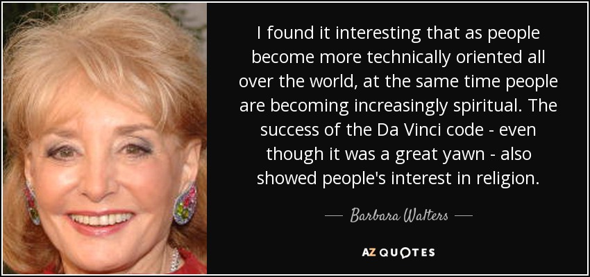 I found it interesting that as people become more technically oriented all over the world, at the same time people are becoming increasingly spiritual. The success of the Da Vinci code - even though it was a great yawn - also showed people's interest in religion. - Barbara Walters