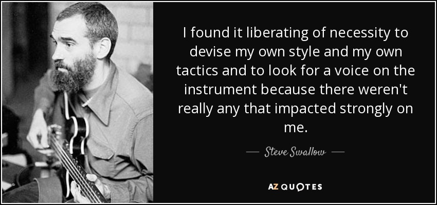 I found it liberating of necessity to devise my own style and my own tactics and to look for a voice on the instrument because there weren't really any that impacted strongly on me. - Steve Swallow
