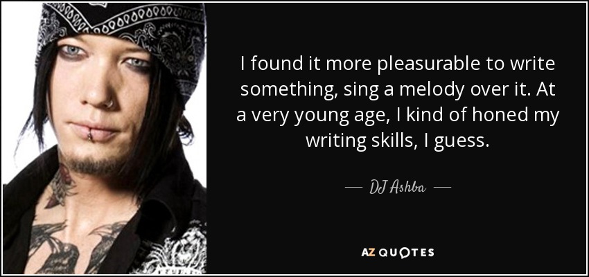 I found it more pleasurable to write something, sing a melody over it. At a very young age, I kind of honed my writing skills, I guess. - DJ Ashba