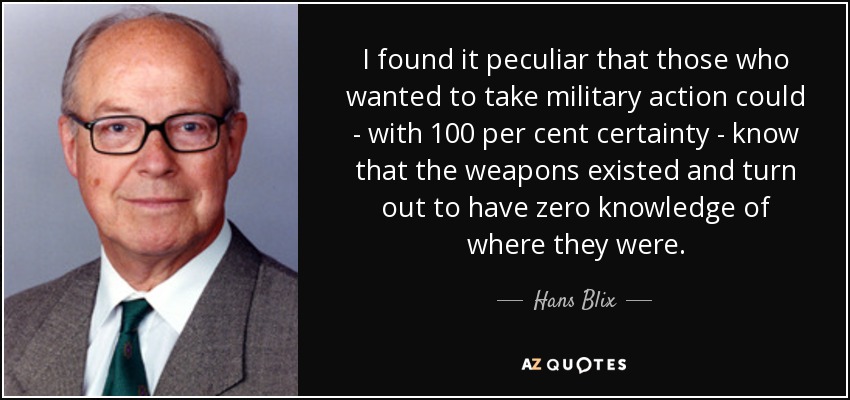 I found it peculiar that those who wanted to take military action could - with 100 per cent certainty - know that the weapons existed and turn out to have zero knowledge of where they were. - Hans Blix