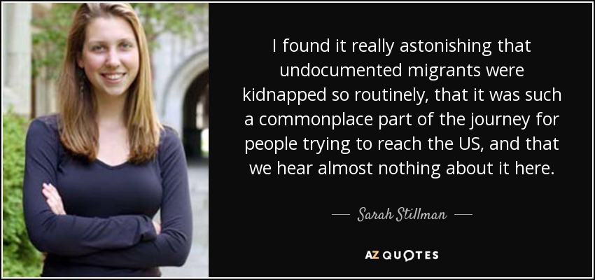 I found it really astonishing that undocumented migrants were kidnapped so routinely, that it was such a commonplace part of the journey for people trying to reach the US, and that we hear almost nothing about it here. - Sarah Stillman