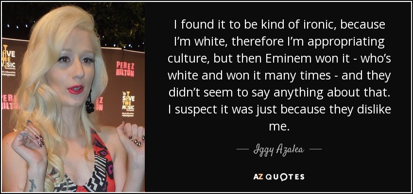 I found it to be kind of ironic, because I’m white, therefore I’m appropriating culture, but then Eminem won it - who’s white and won it many times - and they didn’t seem to say anything about that. I suspect it was just because they dislike me. - Iggy Azalea