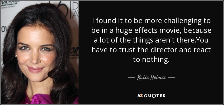 I found it to be more challenging to be in a huge effects movie, because a lot of the things aren't there.You have to trust the director and react to nothing. - Katie Holmes