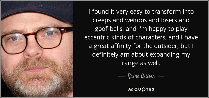 I found it very easy to transform into creeps and weirdos and losers and goof-balls, and I'm happy to play eccentric kinds of characters, and I have a great affinity for the outsider, but I definitely am about expanding my range as well. - Rainn Wilson