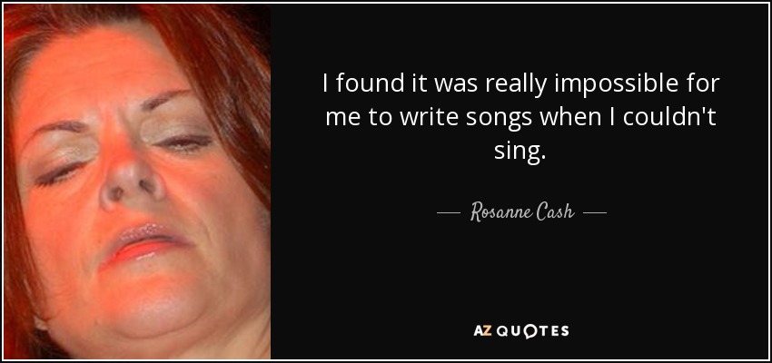 I found it was really impossible for me to write songs when I couldn't sing. - Rosanne Cash