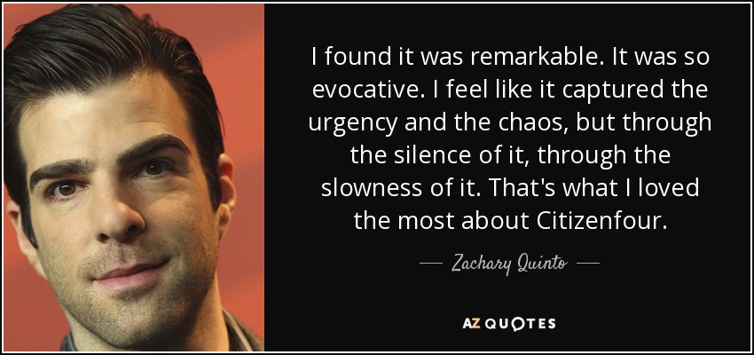I found it was remarkable. It was so evocative. I feel like it captured the urgency and the chaos, but through the silence of it, through the slowness of it. That's what I loved the most about Citizenfour. - Zachary Quinto