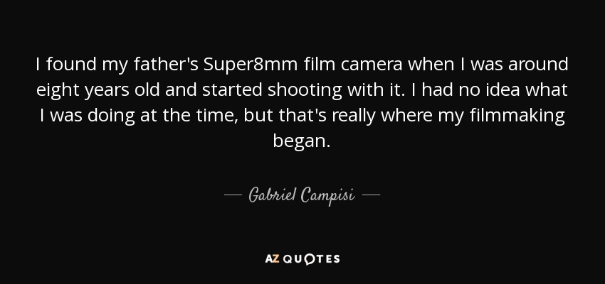 I found my father's Super8mm film camera when I was around eight years old and started shooting with it. I had no idea what I was doing at the time, but that's really where my filmmaking began. - Gabriel Campisi