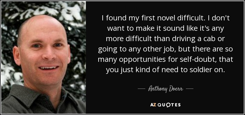 I found my first novel difficult. I don't want to make it sound like it's any more difficult than driving a cab or going to any other job, but there are so many opportunities for self-doubt, that you just kind of need to soldier on. - Anthony Doerr