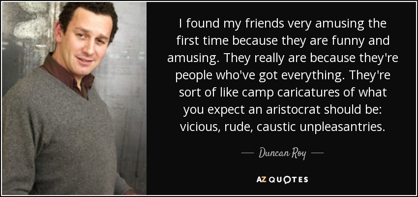 I found my friends very amusing the first time because they are funny and amusing. They really are because they're people who've got everything. They're sort of like camp caricatures of what you expect an aristocrat should be: vicious, rude, caustic unpleasantries. - Duncan Roy