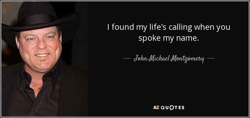 I found my life's calling when you spoke my name. - John Michael Montgomery