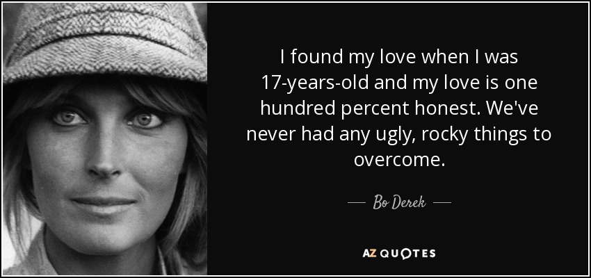 I found my love when I was 17-years-old and my love is one hundred percent honest. We've never had any ugly, rocky things to overcome. - Bo Derek