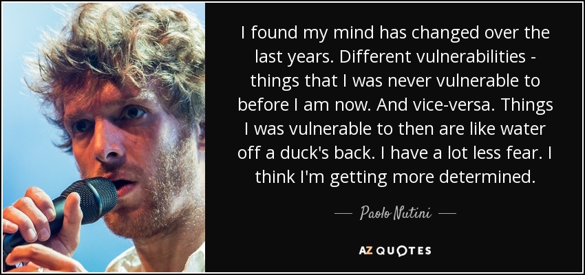 I found my mind has changed over the last years. Different vulnerabilities - things that I was never vulnerable to before I am now. And vice-versa. Things I was vulnerable to then are like water off a duck's back. I have a lot less fear. I think I'm getting more determined. - Paolo Nutini
