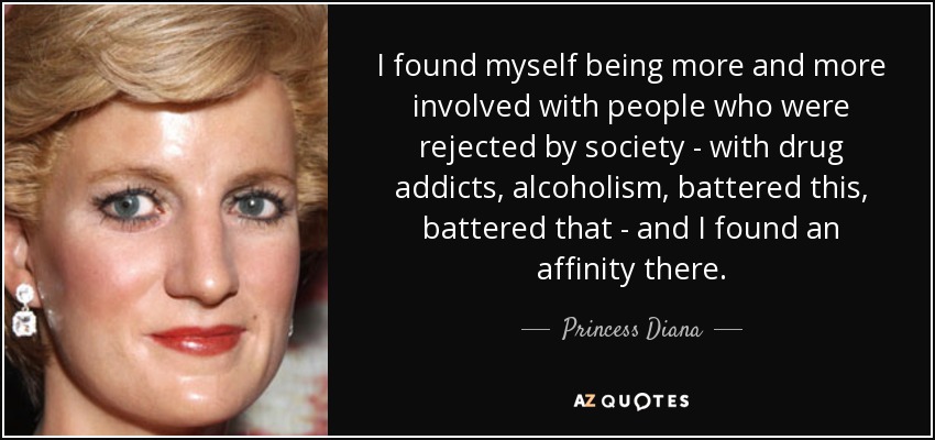 I found myself being more and more involved with people who were rejected by society - with drug addicts, alcoholism, battered this, battered that - and I found an affinity there. - Princess Diana
