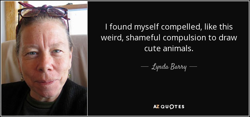 I found myself compelled, like this weird, shameful compulsion to draw cute animals. - Lynda Barry