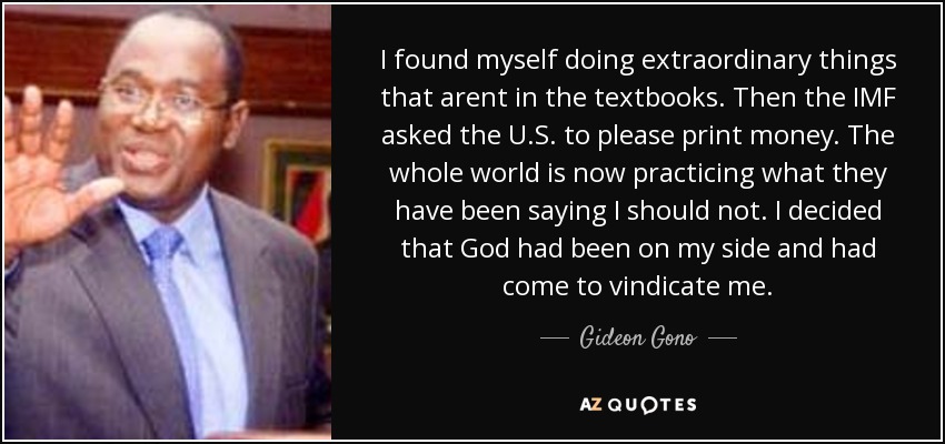 I found myself doing extraordinary things that arent in the textbooks. Then the IMF asked the U.S. to please print money. The whole world is now practicing what they have been saying I should not. I decided that God had been on my side and had come to vindicate me. - Gideon Gono
