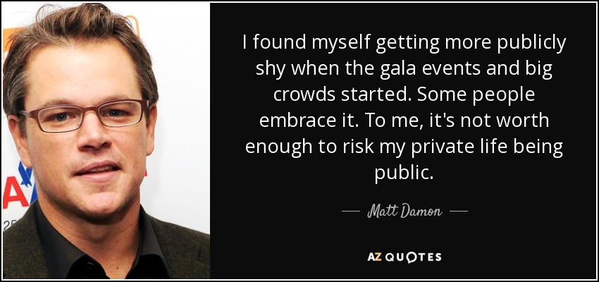 I found myself getting more publicly shy when the gala events and big crowds started. Some people embrace it. To me, it's not worth enough to risk my private life being public. - Matt Damon