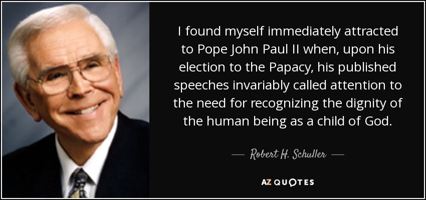 I found myself immediately attracted to Pope John Paul II when, upon his election to the Papacy, his published speeches invariably called attention to the need for recognizing the dignity of the human being as a child of God. - Robert H. Schuller