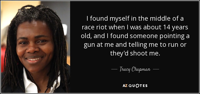 I found myself in the middle of a race riot when I was about 14 years old, and I found someone pointing a gun at me and telling me to run or they'd shoot me. - Tracy Chapman