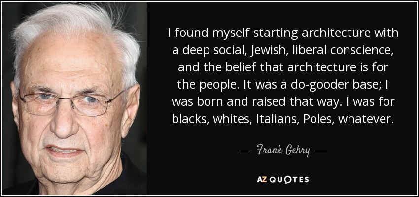 I found myself starting architecture with a deep social, Jewish, liberal conscience, and the belief that architecture is for the people. It was a do-gooder base; I was born and raised that way. I was for blacks, whites, Italians, Poles, whatever. - Frank Gehry
