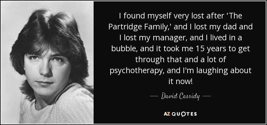 I found myself very lost after 'The Partridge Family,' and I lost my dad and I lost my manager, and I lived in a bubble, and it took me 15 years to get through that and a lot of psychotherapy, and I'm laughing about it now! - David Cassidy