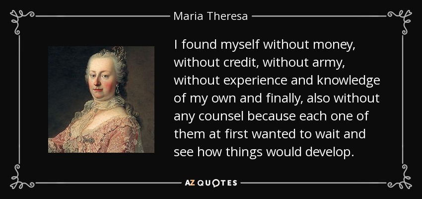 I found myself without money, without credit, without army, without experience and knowledge of my own and finally, also without any counsel because each one of them at first wanted to wait and see how things would develop. - Maria Theresa