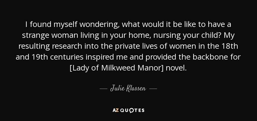I found myself wondering, what would it be like to have a strange woman living in your home, nursing your child? My resulting research into the private lives of women in the 18th and 19th centuries inspired me and provided the backbone for [Lady of Milkweed Manor] novel. - Julie Klassen