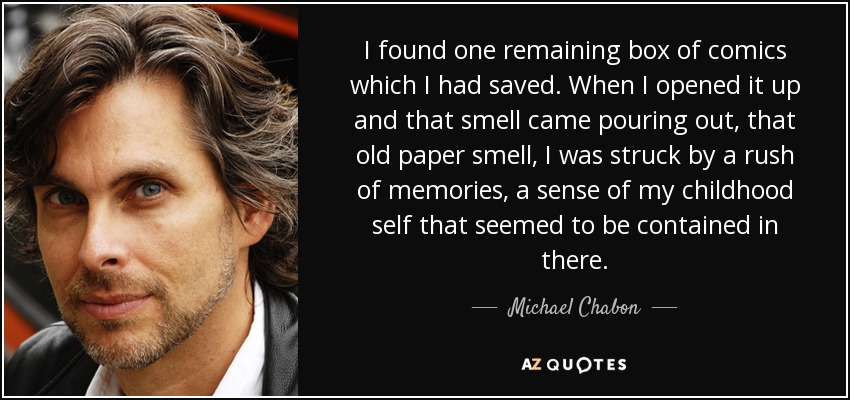 I found one remaining box of comics which I had saved. When I opened it up and that smell came pouring out, that old paper smell, I was struck by a rush of memories, a sense of my childhood self that seemed to be contained in there. - Michael Chabon