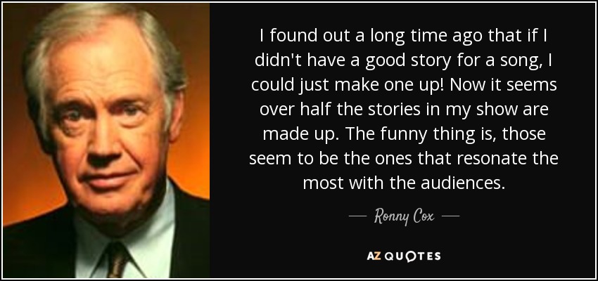 I found out a long time ago that if I didn't have a good story for a song, I could just make one up! Now it seems over half the stories in my show are made up. The funny thing is, those seem to be the ones that resonate the most with the audiences. - Ronny Cox