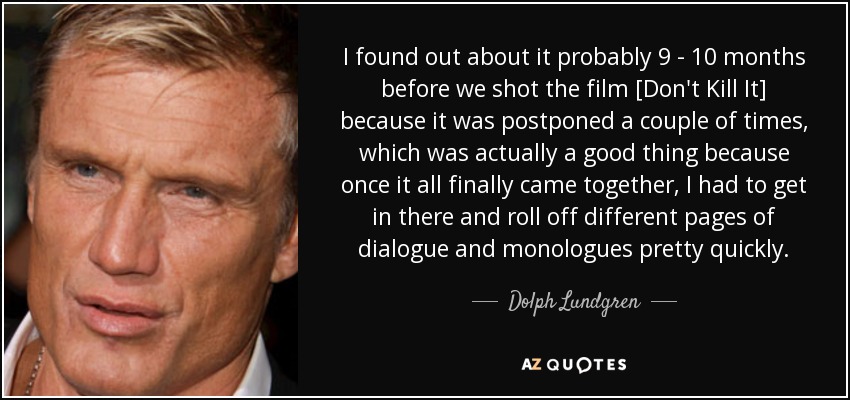 I found out about it probably 9 - 10 months before we shot the film [Don't Kill It] because it was postponed a couple of times, which was actually a good thing because once it all finally came together, I had to get in there and roll off different pages of dialogue and monologues pretty quickly. - Dolph Lundgren