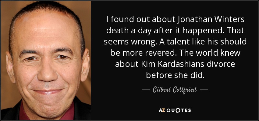 I found out about Jonathan Winters death a day after it happened. That seems wrong. A talent like his should be more revered. The world knew about Kim Kardashians divorce before she did. - Gilbert Gottfried