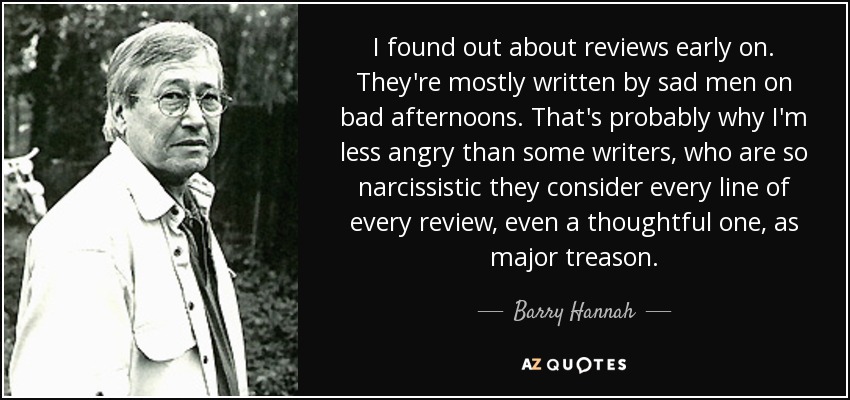 I found out about reviews early on. They're mostly written by sad men on bad afternoons. That's probably why I'm less angry than some writers, who are so narcissistic they consider every line of every review, even a thoughtful one, as major treason. - Barry Hannah