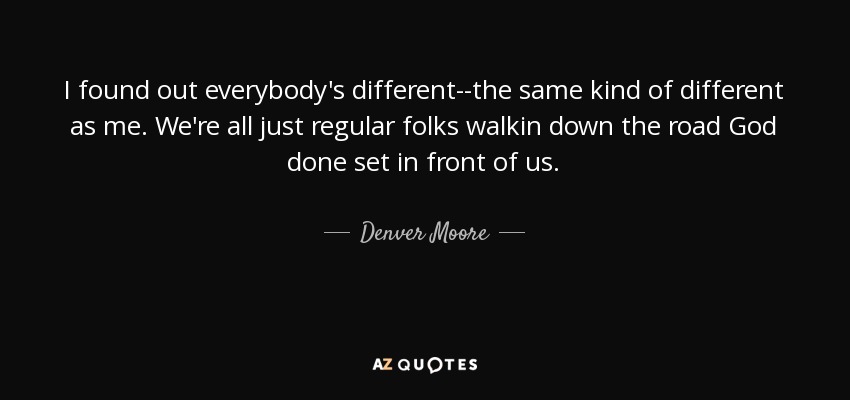 I found out everybody's different--the same kind of different as me. We're all just regular folks walkin down the road God done set in front of us. - Denver Moore