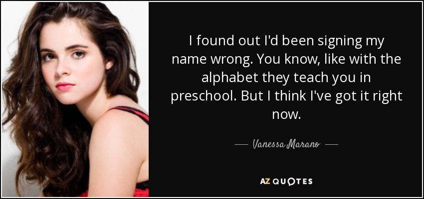 I found out I'd been signing my name wrong. You know, like with the alphabet they teach you in preschool. But I think I've got it right now. - Vanessa Marano