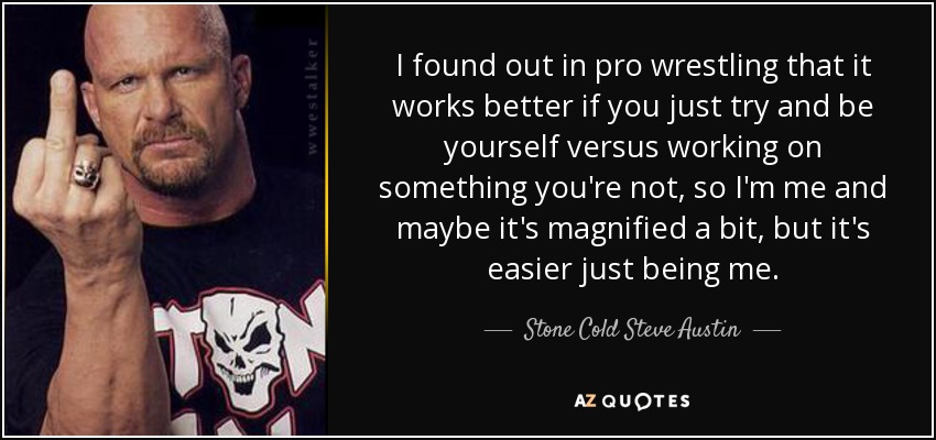 I found out in pro wrestling that it works better if you just try and be yourself versus working on something you're not, so I'm me and maybe it's magnified a bit, but it's easier just being me. - Stone Cold Steve Austin