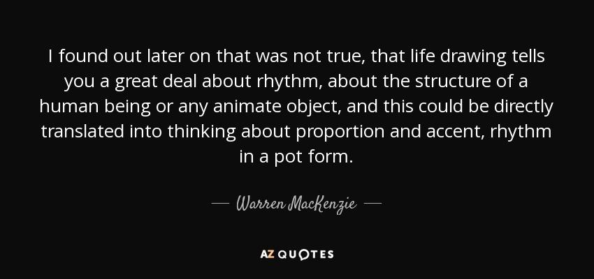 I found out later on that was not true, that life drawing tells you a great deal about rhythm, about the structure of a human being or any animate object, and this could be directly translated into thinking about proportion and accent, rhythm in a pot form. - Warren MacKenzie