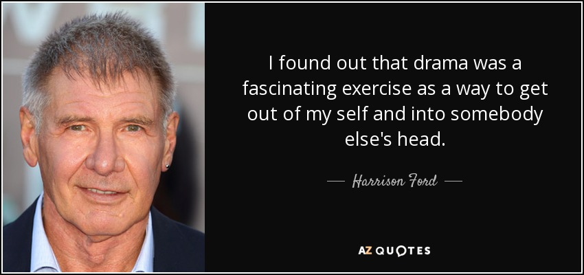 I found out that drama was a fascinating exercise as a way to get out of my self and into somebody else's head. - Harrison Ford