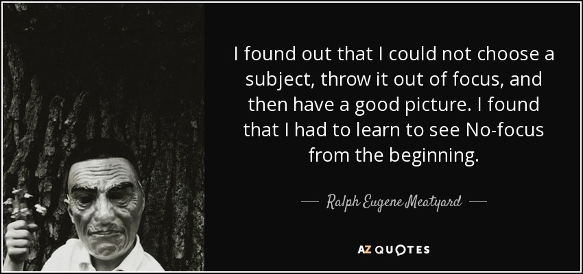 I found out that I could not choose a subject, throw it out of focus, and then have a good picture. I found that I had to learn to see No-focus from the beginning. - Ralph Eugene Meatyard